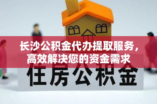 榕城长沙公积金代办提取服务，高效解决您的资金需求