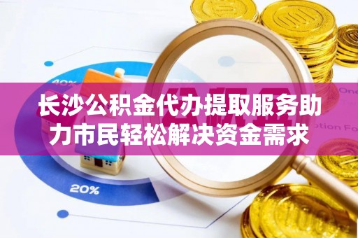 榕城长沙公积金代办提取服务助力市民轻松解决资金需求