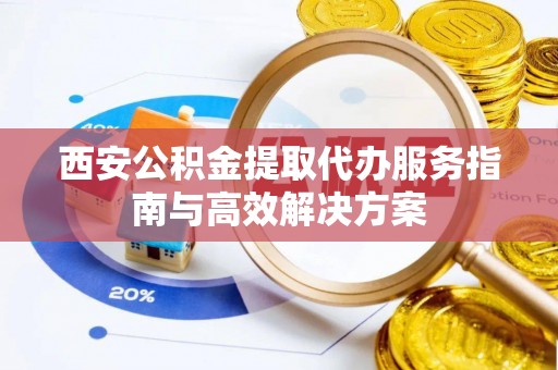 榕城西安公积金提取代办服务指南与高效解决方案