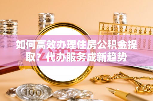 榕城如何高效办理住房公积金提取？代办服务成新趋势