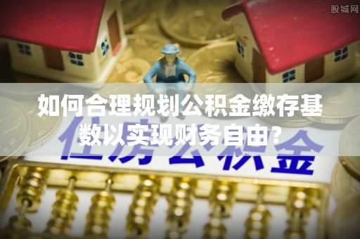 榕城如何合理规划公积金缴存基数以实现财务自由？