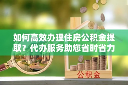 榕城如何高效办理住房公积金提取？代办服务助您省时省力