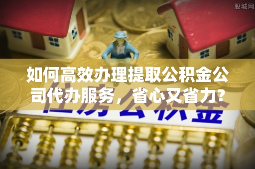 榕城如何高效办理提取公积金公司代办服务，省心又省力？