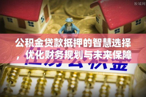 榕城公积金贷款抵押的智慧选择，优化财务规划与未来保障