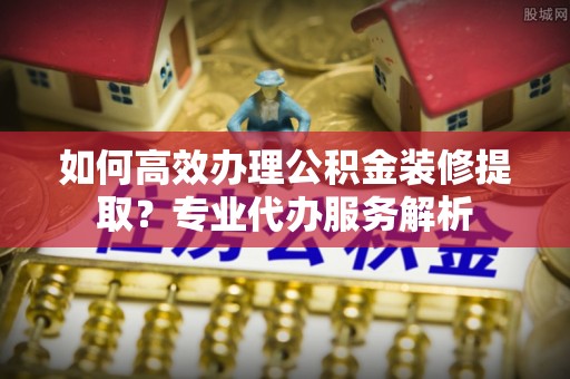 榕城如何高效办理公积金装修提取？专业代办服务解析