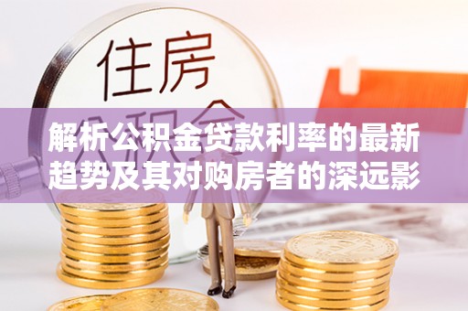 榕城解析公积金贷款利率的最新趋势及其对购房者的深远影响