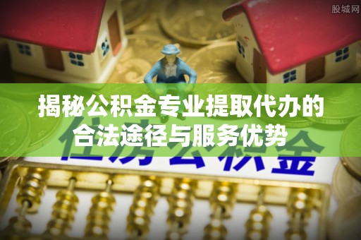 榕城揭秘公积金专业提取代办的合法途径与服务优势