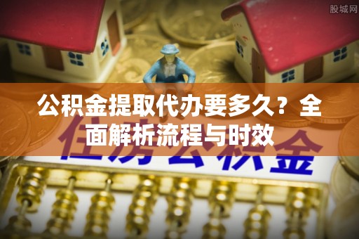 榕城公积金提取代办要多久？全面解析流程与时效