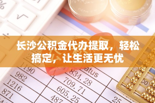 榕城长沙公积金代办提取，轻松搞定，让生活更无忧