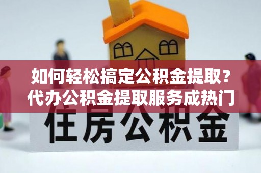 榕城如何轻松搞定公积金提取？代办公积金提取服务成热门选择