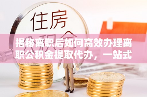 榕城揭秘离职后如何高效办理离职公积金提取代办，一站式服务全解析