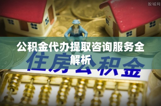 榕城公积金代办提取咨询服务全解析