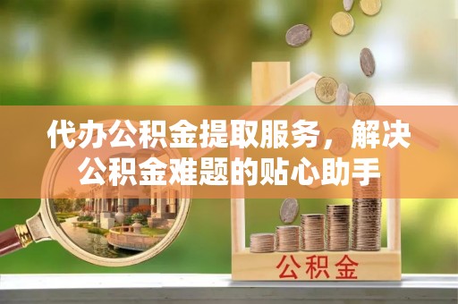榕城代办公积金提取服务，解决公积金难题的贴心助手