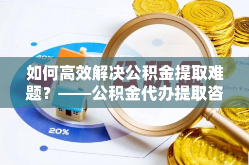 榕城如何高效解决公积金提取难题？——公积金代办提取咨询服务全解析