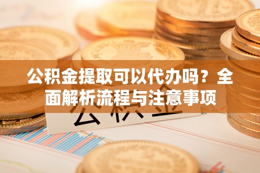 榕城公积金提取可以代办吗？全面解析流程与注意事项