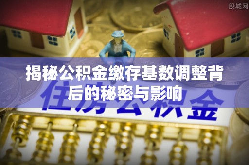 榕城揭秘公积金缴存基数调整背后的秘密与影响