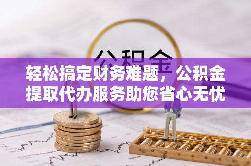 榕城轻松搞定财务难题，公积金提取代办服务助您省心无忧