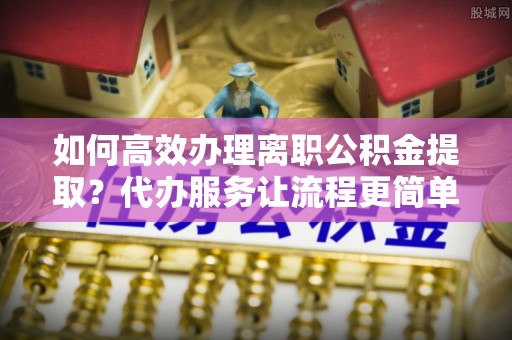 榕城如何高效办理离职公积金提取？代办服务让流程更简单