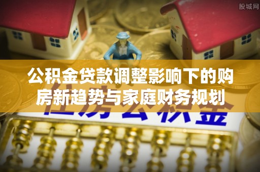 榕城公积金贷款调整影响下的购房新趋势与家庭财务规划