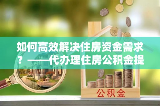 榕城如何高效解决住房资金需求？——代办理住房公积金提取服务全解析