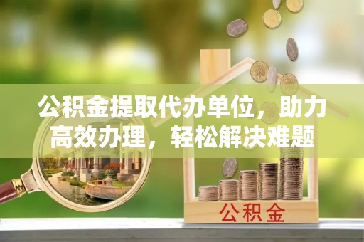 榕城公积金提取代办单位，助力高效办理，轻松解决难题