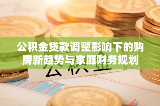 榕城公积金贷款调整影响下的购房新趋势与家庭财务规划