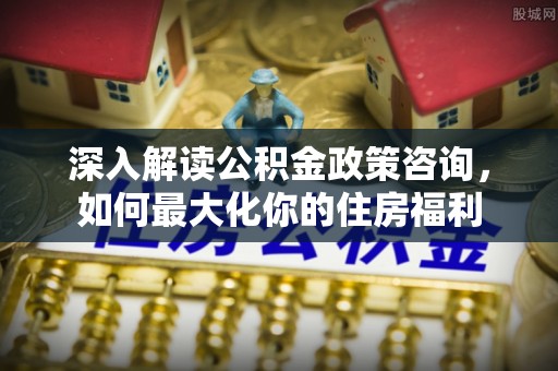 榕城深入解读公积金政策咨询，如何最大化你的住房福利