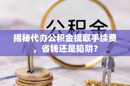榕城揭秘代办公积金提取手续费，省钱还是陷阱？
