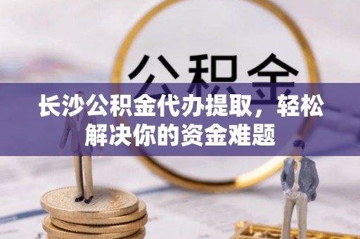 榕城长沙公积金代办提取，轻松解决你的资金难题