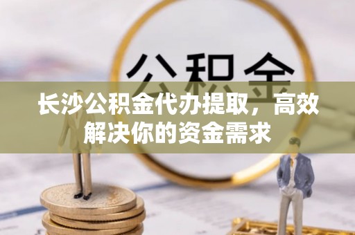榕城长沙公积金代办提取，高效解决你的资金需求