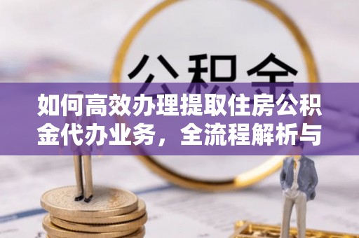 榕城如何高效办理提取住房公积金代办业务，全流程解析与实用建议