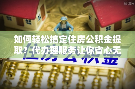 榕城如何轻松搞定住房公积金提取？代办理服务让你省心无忧