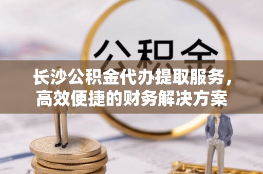 榕城长沙公积金代办提取服务，高效便捷的财务解决方案