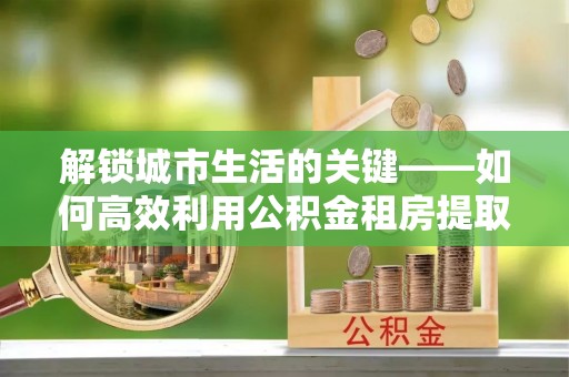 榕城解锁城市生活的关键——如何高效利用公积金租房提取实现居住自由