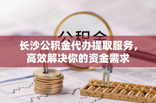 榕城长沙公积金代办提取服务，高效解决你的资金需求