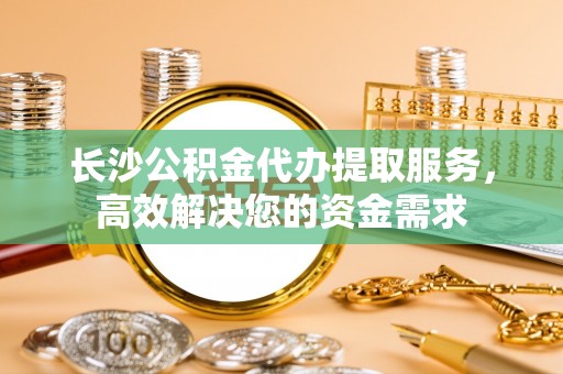 榕城长沙公积金代办提取服务，高效解决您的资金需求