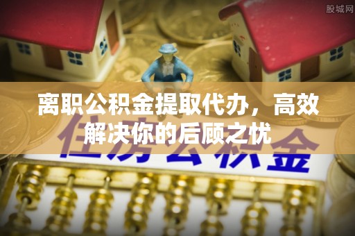 榕城离职公积金提取代办，高效解决你的后顾之忧