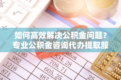榕城如何高效解决公积金问题？专业公积金咨询代办提取服务来帮你