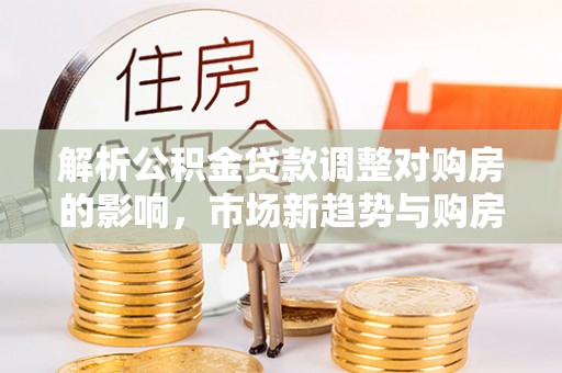 榕城解析公积金贷款调整对购房的影响，市场新趋势与购房者策略