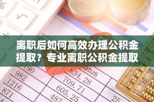 榕城离职后如何高效办理公积金提取？专业离职公积金提取代办服务指南